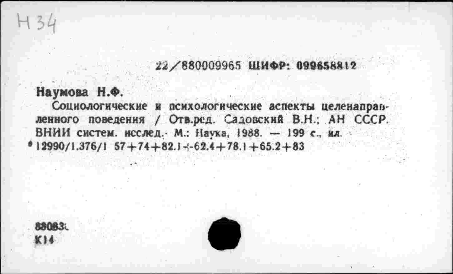 ﻿22/880009965 ШИФР: 099658812
Наумова Н.Ф.
Социологические и психологические аспекты целенаправленного поведения / Отв.ред. Садовский В.Н.; АН СССР ВНИИ систем, исслед.- М.: Наука, 1988- — 199 с., ил. 13990/1.376/1 57+74+82.1+62.4+78.1+65.2+83
88083. КН